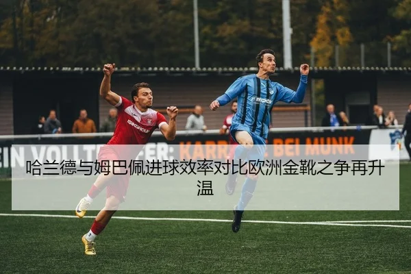 哈兰德与姆巴佩进球效率对比欧洲金靴之争再升温