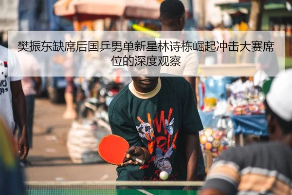 樊振东缺席后国乒男单新星林诗栋崛起冲击大赛席位的深度观察