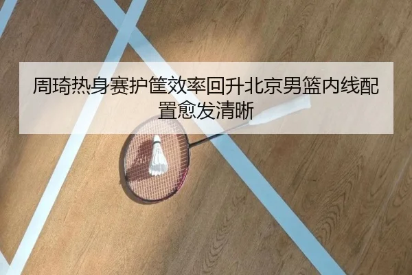 周琦热身赛护筐效率回升北京男篮内线配置愈发清晰