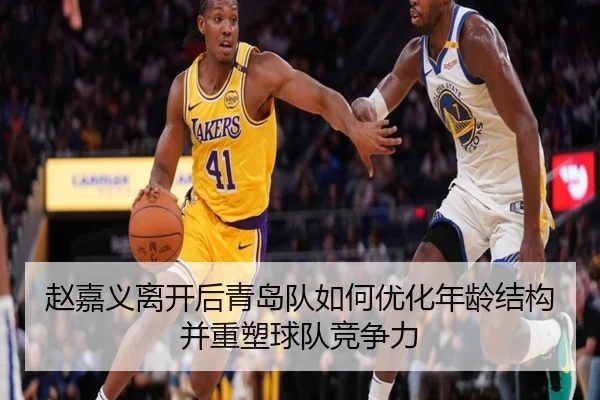 赵嘉义离开后青岛队如何优化年龄结构并重塑球队竞争力