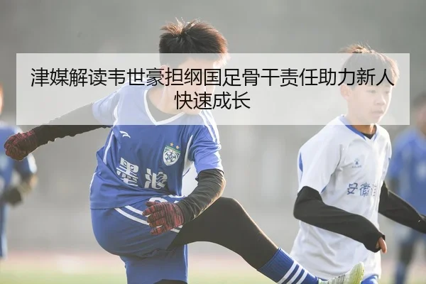 津媒解读韦世豪担纲国足骨干责任助力新人快速成长